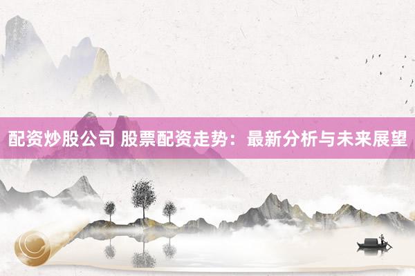 配资炒股公司 股票配资走势：最新分析与未来展望