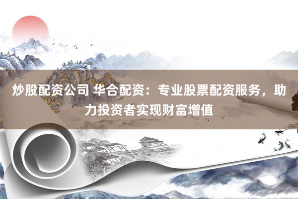炒股配资公司 华合配资：专业股票配资服务，助力投资者实现财富增值
