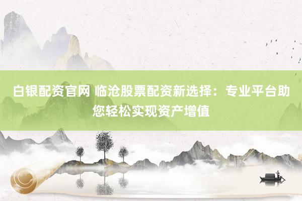 白银配资官网 临沧股票配资新选择：专业平台助您轻松实现资产增值