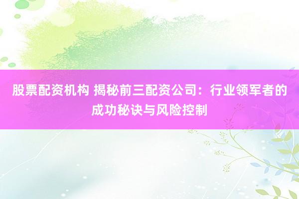 股票配资机构 揭秘前三配资公司：行业领军者的成功秘诀与风险控制