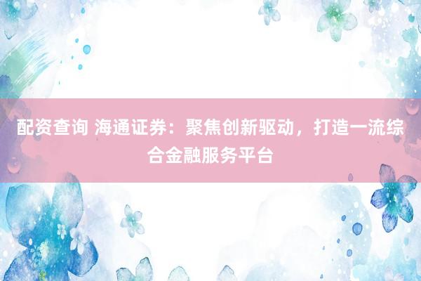 配资查询 海通证券：聚焦创新驱动，打造一流综合金融服务平台