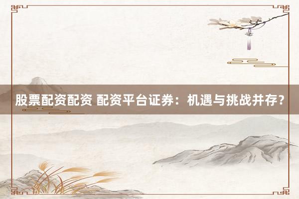 股票配资配资 配资平台证券：机遇与挑战并存？
