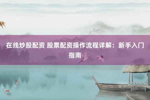 在线炒股配资 股票配资操作流程详解：新手入门指南
