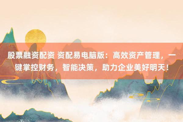 股票融资配资 资配易电脑版：高效资产管理，一键掌控财务，智能决策，助力企业美好明天！