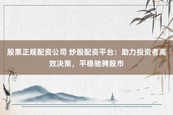 股票正规配资公司 炒股配资平台：助力投资者高效决策，平稳驰骋股市