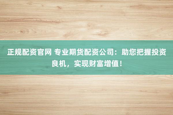 正规配资官网 专业期货配资公司：助您把握投资良机，实现财富增值！