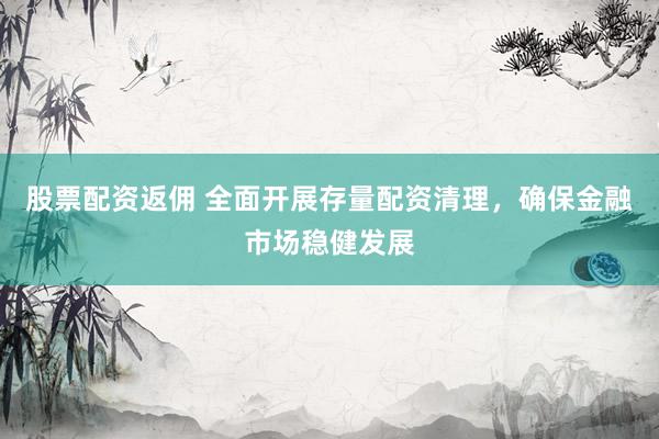 股票配资返佣 全面开展存量配资清理，确保金融市场稳健发展