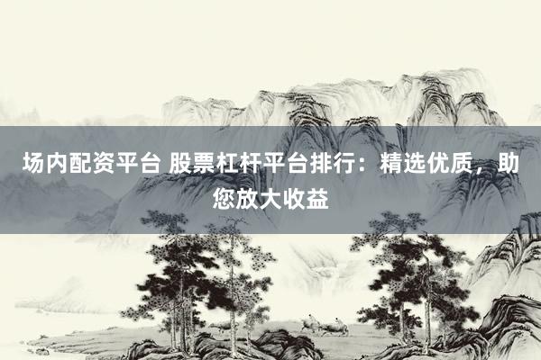 场内配资平台 股票杠杆平台排行：精选优质，助您放大收益