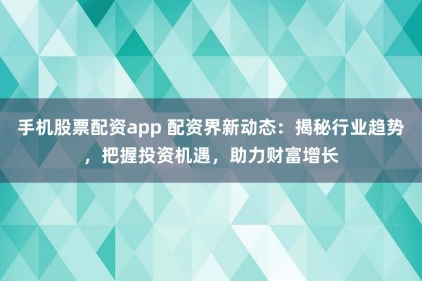 手机股票配资app 配资界新动态：揭秘行业趋势，把握投资机遇，助力财富增长
