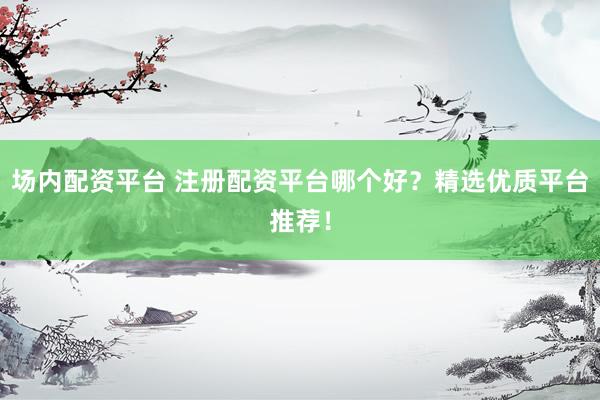 场内配资平台 注册配资平台哪个好？精选优质平台推荐！