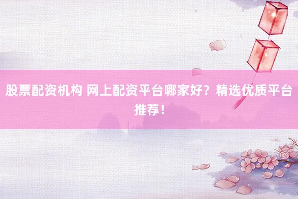 股票配资机构 网上配资平台哪家好？精选优质平台推荐！