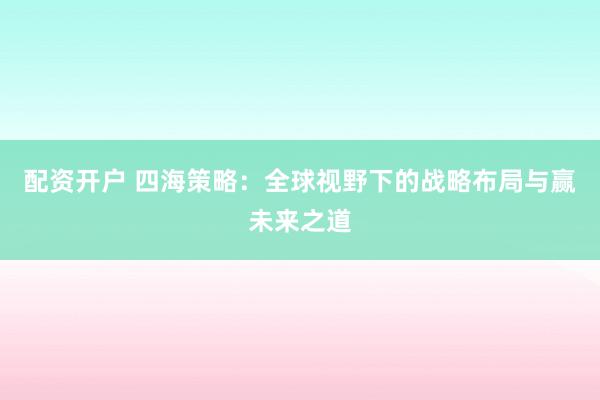 配资开户 四海策略：全球视野下的战略布局与赢未来之道