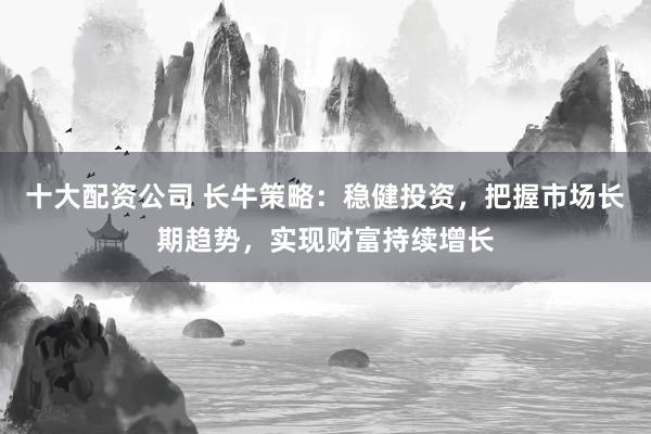 十大配资公司 长牛策略：稳健投资，把握市场长期趋势，实现财富持续增长