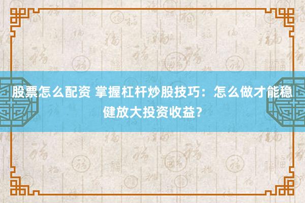 股票怎么配资 掌握杠杆炒股技巧：怎么做才能稳健放大投资收益？
