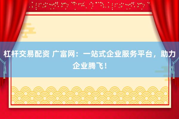 杠杆交易配资 广富网：一站式企业服务平台，助力企业腾飞！