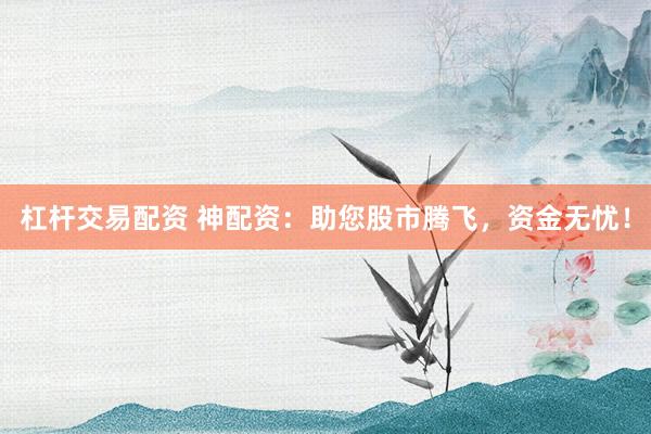杠杆交易配资 神配资：助您股市腾飞，资金无忧！
