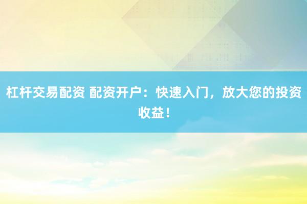 杠杆交易配资 配资开户：快速入门，放大您的投资收益！