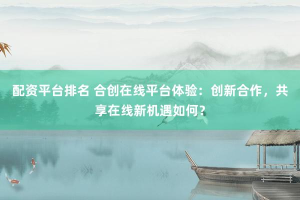 配资平台排名 合创在线平台体验：创新合作，共享在线新机遇如何？