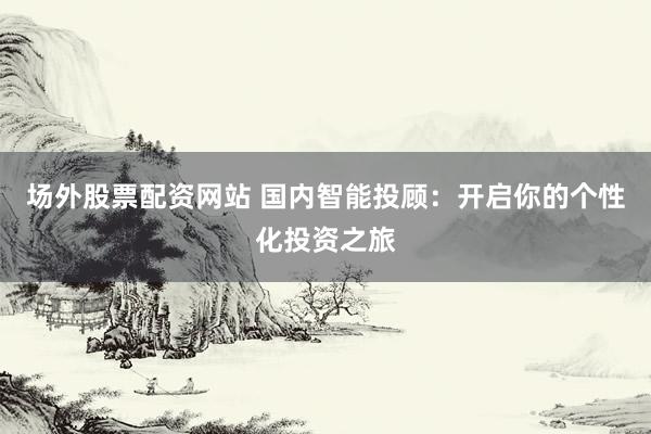 场外股票配资网站 国内智能投顾：开启你的个性化投资之旅