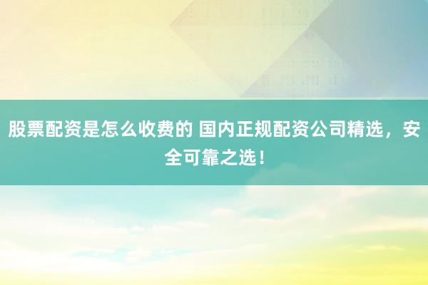 股票配资是怎么收费的 国内正规配资公司精选，安全可靠之选！