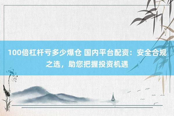 100倍杠杆亏多少爆仓 国内平台配资：安全合规之选，助您把握投资机遇