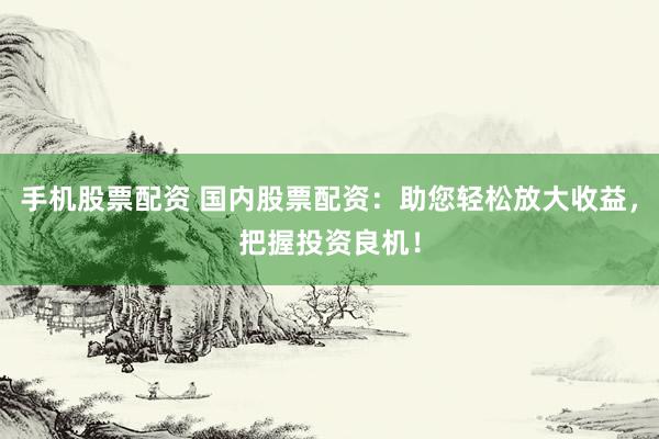 手机股票配资 国内股票配资：助您轻松放大收益，把握投资良机！