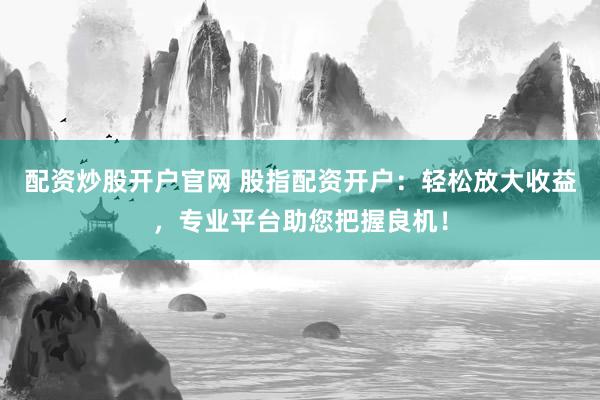 配资炒股开户官网 股指配资开户：轻松放大收益，专业平台助您把握良机！