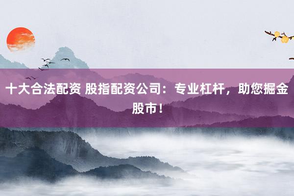 十大合法配资 股指配资公司：专业杠杆，助您掘金股市！