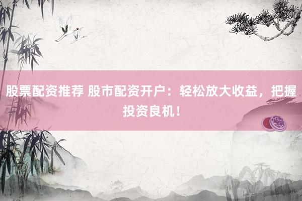 股票配资推荐 股市配资开户：轻松放大收益，把握投资良机！