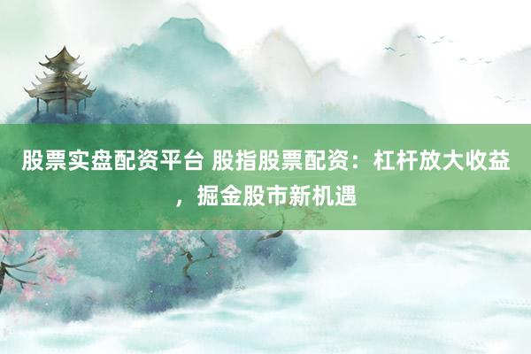 股票实盘配资平台 股指股票配资：杠杆放大收益，掘金股市新机遇