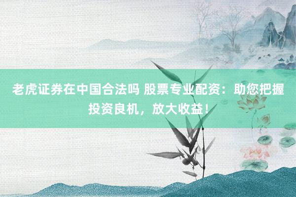 老虎证券在中国合法吗 股票专业配资：助您把握投资良机，放大收益！