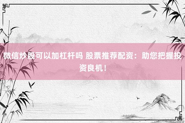 微信炒股可以加杠杆吗 股票推荐配资：助您把握投资良机！