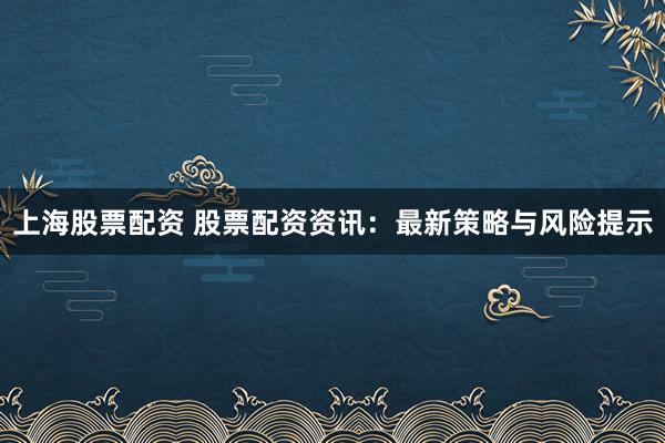 上海股票配资 股票配资资讯：最新策略与风险提示