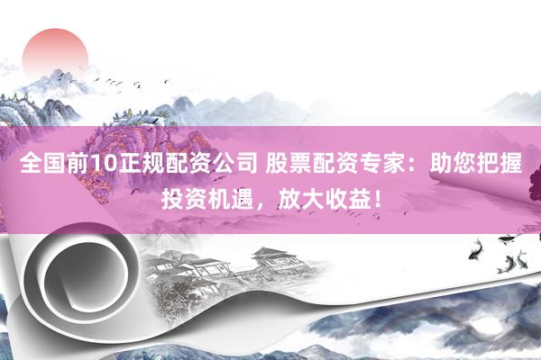 全国前10正规配资公司 股票配资专家：助您把握投资机遇，放大收益！