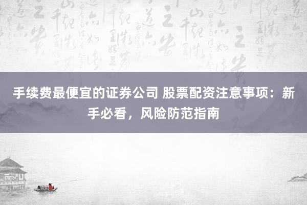 手续费最便宜的证券公司 股票配资注意事项：新手必看，风险防范指南