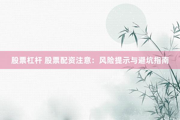 股票杠杆 股票配资注意：风险提示与避坑指南