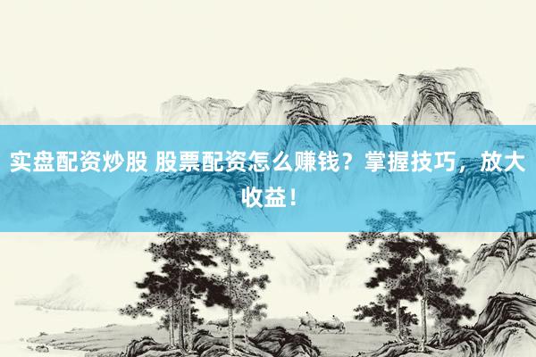 实盘配资炒股 股票配资怎么赚钱？掌握技巧，放大收益！