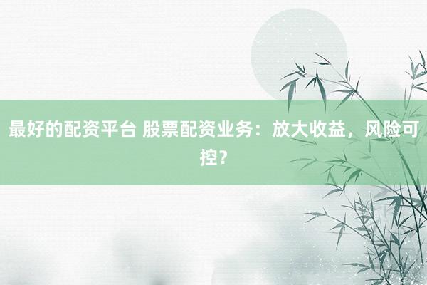 最好的配资平台 股票配资业务：放大收益，风险可控？