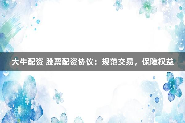 大牛配资 股票配资协议：规范交易，保障权益