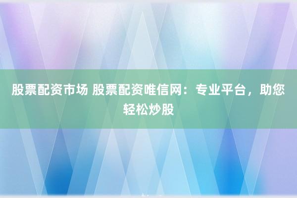 股票配资市场 股票配资唯信网：专业平台，助您轻松炒股