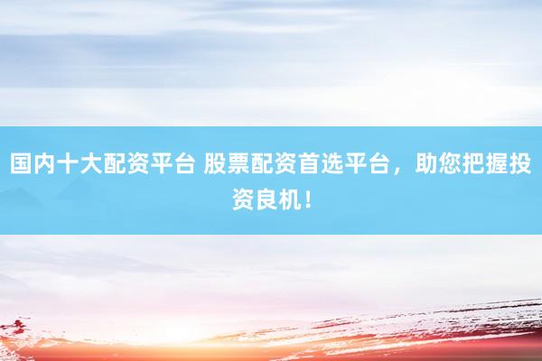 国内十大配资平台 股票配资首选平台，助您把握投资良机！