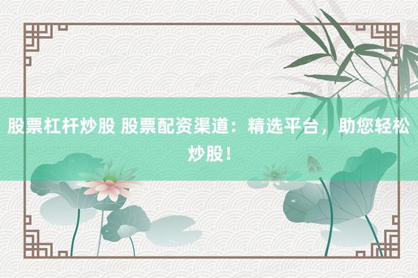 股票杠杆炒股 股票配资渠道：精选平台，助您轻松炒股！