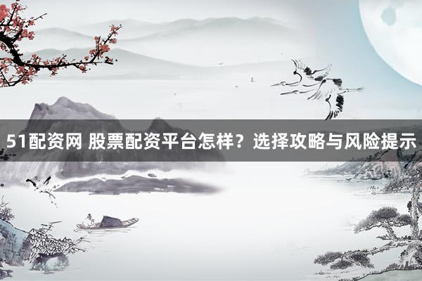 51配资网 股票配资平台怎样？选择攻略与风险提示