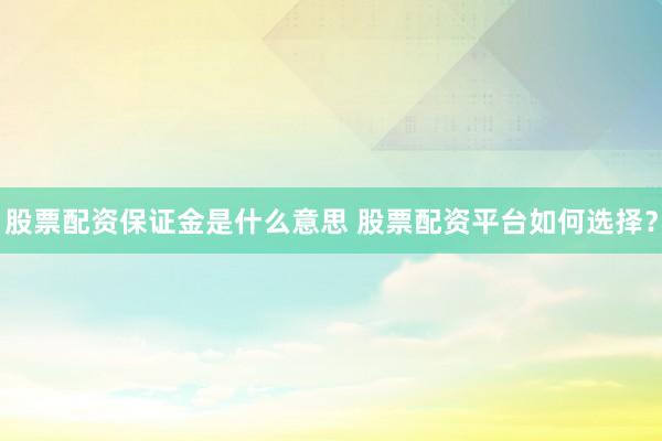 股票配资保证金是什么意思 股票配资平台如何选择？