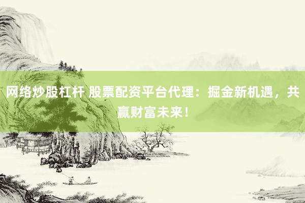 网络炒股杠杆 股票配资平台代理：掘金新机遇，共赢财富未来！