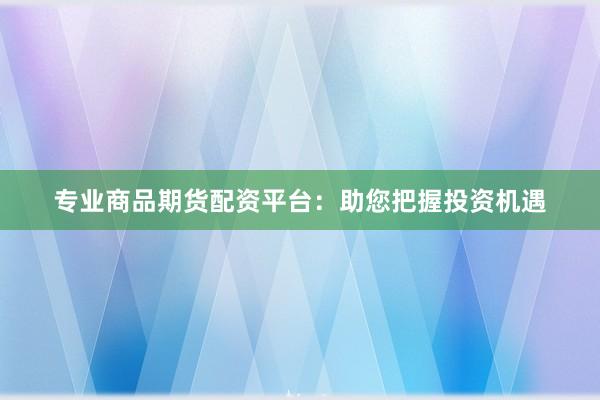专业商品期货配资平台：助您把握投资机遇