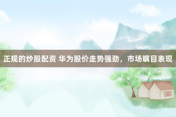 正规的炒股配资 华为股价走势强劲，市场瞩目表现