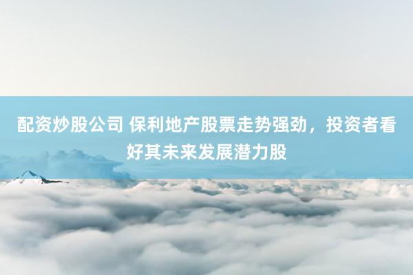 配资炒股公司 保利地产股票走势强劲，投资者看好其未来发展潜力股