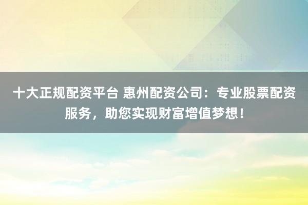 十大正规配资平台 惠州配资公司：专业股票配资服务，助您实现财富增值梦想！