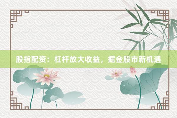 股指配资：杠杆放大收益，掘金股市新机遇